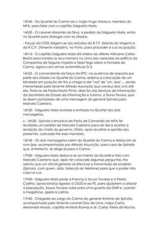 15h45 - Do Quartel do Carmo sai o major Hugo Velasco, membro do
MFA, para falar com o capitão Salgueiro Maia.
16h00 - O coronel Abrantes da Silva, a pedido de Salgueiro Maia, entra
no Quartel para dialogar com os sitiados.
- Forças do CIOE dirigem-se aos estúdios da R.T.P. (Monte da Virgem) e
do R.C.P. (Tenente Valadim), no Porto, para proceder à sua ocupação.
16h15 - O capitão Salgueiro Maia dá ordens ao alferes miliciano Carlos
Beato para instalar os seus homens no cimo das varandas do edifício da
Companhia de Seguros Império e fazer fogo sobre a frontaria do
Carmo, agora com armas automáticas G-3.
16h25 - O comandante da força da EPC, na ausência de resposta por
parte dos sitiados no Quartel do Carmo, ordena a colocação de um
blindado em posição de tiro e chega a dar "voz" de "um, dois"..., sendo
interrompido pelo tenente Alfredo Assunção que conduz dois civis até
ele. Trata-se de Pedro Feytor Pinto, director dos Serviços de Informação
da Secretaria de Estado da Informação e Turismo, e Nuno Távora, que
se dizem portadores de uma mensagem do general Spínola para
Marcelo Caetano.
16h30 - Salgueiro Maia autoriza a entrada no Quartel dos dois
mensageiros.
c. 16h30 - Spínola comunica ao Posto de Comando do MFA ter
recebido um pedido de Marcelo Caetano para ser ele a aceitar a
rendição do chefe do governo. Otelo, após recolher a opinião dos
presentes, concede-lhe esse mandato.
16h45 - Os dois mensageiros saem do Quartel do Carmo e deslocam-se
num jipe, acompanhados por Alfredo Assunção, para casa de Spínola
que, entretanto, se dirige já para o Carmo.
17h00 - Salgueiro Maia desloca-se ao interior do Quartel e fala com
Marcelo Caetano que, após ter colocado algumas perguntas, lhe
solicita que um oficial-general vá efectuar a transmissão de poderes
(Spínola, com quem, aliás, falara já ao telefone) para que o poder não
caia na rua.
17h00 - Salgueiro Maia pede a Francisco Sousa Tavares e a Pedro
Coelho, oposicionistas ligados à CEUD e ao PS, para ajudarem a afastar
a população. Sousa Tavares sobe para uma guarita da GNR e, usando
o megafone, apela à calma.
17h45 - Chegada ao Largo do Carmo do general António de Spínola,
acompanhado pelo tenente-coronel Dias de Lima, major Carlos
Alexandre Morais, capitão António Ramos e dr. Carlos Vieira da Rocha.
 