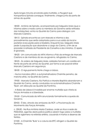 Após longos minutos envolvido pela multidão, o Peugeot que
transportava Spínola consegue, finalmente, chegar junto da porta de
armas do quartel.
18h00 - António de Spínola, acompanhado por Salgueiro Maia (que o
informa sobre o modo como os membros do Governo serão retirados
das instalações), entra no Quartel do Carmo para dialogar com
Marcelo Caetano.
18h15 - Spínola encontra-se com Marcelo e informa-o dos
procedimentos que serão adoptados para a sua saída do local e
posterior evacuação para a Madeira. Enquanto isso, Salgueiro Maia
pede à população que abandone o Largo do Carmo, a fim de se
proceder à retirada do Presidente do Conselho e dos ministros. O apelo
é ignorado.
18h20 - Um comunicado do MFA informa o País da entrega de Marcelo
Caetano e de membros do seu ex-governo, refugiados no Carmo.
18h25 - Às ordens de Salgueiro Maia, soldados formam um cordão em
frente da porta de armas do Quartel, por forma a ser possível retirar
Marcelo Caetano em segurança.
18h30 - O Agrupamento Norte chega a Lisboa.
- Numa manobra difícil, a autometralhadora Chaimite penetra, de
marcha atrás, no Quartel do Carmo.
19h00 - Marcelo Caetano, Rui Patrício e Moreira Baptista abandonam o
Quartel do Carmo, sendo conduzidos na autometralhadora Chaimite
"Bula", em direcção ao Quartel da Pontinha.
- A Baixa de Lisboa é invadida por enorme multidão que vitoria as
Forças Armadas e a Liberdade.
19h50 - Comunicado do MFA anunciando formalmente a queda do
Governo.
20h05 - É lida, através dos emissores do RCP, a Proclamação do
Movimento das Forças Armadas.
c. 20h30 - Na Rua António Maria Cardoso, onde se situa a sede da
PIDE/DGS, agentes desta polícia política abrem fogo sobre a multidão
que se aglomera na referida artéria, causando 4 mortos e dezenas de
feridos.
21h00 - A Chaimite "Bula" e a coluna da EPC atingem o Quartel da
Pontinha.
 