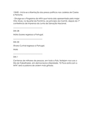 13h00 - Inicia-se a libertação dos presos políticos nas cadeias de Caxias
e Peniche.
- Divulga-se o Programa do MFA que havia sido apresentado pelo major
Vítor Alves, no Quartel da Pontinha, ao princípio da manhã, depois da 1ª
conferência de imprensa da Junta de Salvação Nacional.
_______________________________
DIA 28
Mário Soares regressa a Portugal.
_______________________________
DIA 30
Álvaro Cunhal regressa a Portugal.
Maio
_______________________________
DIA 1
Centenas de milhares de pessoas, em todo o País, festejam nas ruas o
Dia do Trabalhador, em democracia e liberdade. "O Povo está com o
MFA" será a palavra de ordem mais gritada.
 