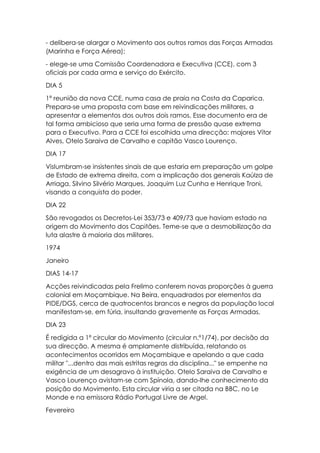 - delibera-se alargar o Movimento aos outros ramos das Forças Armadas
(Marinha e Força Aérea);
- elege-se uma Comissão Coordenadora e Executiva (CCE), com 3
oficiais por cada arma e serviço do Exército.
DIA 5
1ª reunião da nova CCE, numa casa de praia na Costa da Caparica.
Prepara-se uma proposta com base em reivindicações militares, a
apresentar a elementos dos outros dois ramos. Esse documento era de
tal forma ambicioso que seria uma forma de pressão quase extrema
para o Executivo. Para a CCE foi escolhida uma direcção: majores Vítor
Alves, Otelo Saraiva de Carvalho e capitão Vasco Lourenço.
DIA 17
Vislumbram-se insistentes sinais de que estaria em preparação um golpe
de Estado de extrema direita, com a implicação dos generais Kaúlza de
Arriaga, Silvino Silvério Marques, Joaquim Luz Cunha e Henrique Troni,
visando a conquista do poder.
DIA 22
São revogados os Decretos-Lei 353/73 e 409/73 que haviam estado na
origem do Movimento dos Capitães. Teme-se que a desmobilização da
luta alastre à maioria dos militares.
1974
Janeiro
DIAS 14-17
Acções reivindicadas pela Frelimo conferem novas proporções à guerra
colonial em Moçambique. Na Beira, enquadrados por elementos da
PIDE/DGS, cerca de quatrocentos brancos e negros da população local
manifestam-se, em fúria, insultando gravemente as Forças Armadas.
DIA 23
É redigida a 1ª circular do Movimento (circular n.º1/74), por decisão da
sua direcção. A mesma é amplamente distribuída, relatando os
acontecimentos ocorridos em Moçambique e apelando a que cada
militar "...dentro das mais estritas regras da disciplina..." se empenhe na
exigência de um desagravo à instituição. Otelo Saraiva de Carvalho e
Vasco Lourenço avistam-se com Spínola, dando-lhe conhecimento da
posição do Movimento. Esta circular viria a ser citada na BBC, no Le
Monde e na emissora Rádio Portugal Livre de Argel.
Fevereiro
 