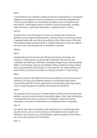 DIA 5
O Movimento dos Capitães politiza-se de forma galopante. É necessário
adoptar um programa. Para isso realiza-se um encontro alargado da
CCE no qual é eleita uma Comissão de Redacção do Programa do
Movimento. Dela fazem parte o tenente-coronel Costa Brás, majores
Melo Antunes e José Maria Azevedo e capitão Sousa e Castro.
DIA 23
É publicado o livro Portugal e o Futuro, da autoria de António de
Spínola, que se esgota rapidamente, conhecendo um enorme sucesso.
O general defende uma solução política e não militar para o Ultramar.
Fica demonstrado publicamente o conflito existente no seio do regime
em torno de uma solução para o problema colonial.
Março
DIA 5
Miniplenário do Movimento dos Oficiais das Forças Armadas, em
Cascais, o último antes do 25 de Abril. Presentes 194 oficiais, das
unidades de Infantaria, Artilharia, Cavalaria, Engenharia, Administração
Militar, Transmissões, Serviço de Material, Pára-quedistas e Força Aérea
(FA), representando 602 militares. O documento, de índole política, «O
Movimento, As Forças Armadas e a Nação» recolhe 111 assinaturas.
DIA 6
Marcelo Caetano faz defesa inflamada da política do Governo para o
Ultramar, em discurso proferido perante a Assembleia Nacional e
transmitido pela RTP. No seu seguimento é aprovada pelos deputados
uma moção de apoio à "política ultramarina do Governo".
DIA 9
Os capitães Vasco Lourenço, Antero Ribeiro da Silva e Pinto Soares são
detidos, tendo os dois primeiros, decorridos alguns Dias, sido transferidos
compulsivamente para os Açores e a Madeira, respectivamente,
enquanto o terceiro foi internado num estabelecimento hospitalar.
DIA 14
As chefias das Forças Armadas e de Segurança e os oficiais generais
dos três ramos vão a S. Bento afirmar ao Presidente do Conselho de
Ministros e ao Governo a sua fidelidade e apoio à política ultramarina,
em nome das respectivas instituições.
DIA 15
 