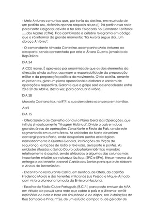 - Melo Antunes comunica que, por ironia do destino, em resultado de
um pedido seu, deferido apenas naquela altura (!), irá partir nessa noite
para Ponta Delgada, devido a ter sido colocado no Comando Territorial
.....dos Açores (CTIA). Fica combinado o célebre telegrama em código
que o irá informar do grande momento: "Tia Aurora segue dia...Um
abraço António".
- O comandante Almada Contreiras acompanha Melo Antunes ao
aeroporto, sendo apresentado por este a Álvaro Guerra, jornalista do
República.
DIA 24
A CCE reúne. É aprovado por unanimidade que os dois elementos da
direcção ainda activos assumam a responsabilidade da preparação
militar e da preparação política do movimento. Otelo aceita, perante
os presentes, gizar um plano operacional e elaborar a «ordem de
operações» respectiva. Garante que o golpe será desencadeado entre
20 e 29 de Abril e, desta vez, para conduzir à vitória.
DIA 28
Marcelo Caetano faz, na RTP, a sua derradeira «conversa em família».
Abril
DIA 15
- Otelo Saraiva de Carvalho conclui o Plano Geral das Operações, que
intitula simbolicamente "Viragem Histórica". Divide o país em duas
grandes áreas de operações: Zona Norte e Resto do País, sendo este
segmentado em quatro áreas. As unidades do Norte deveriam
convergir para o Porto, onde ocupariam pontos estratégicos,
nomeadamente o Quartel-General, instalações de forças de
segurança, estações de rádio e televisão, aeroporto e pontes. As
unidades situadas a Sul do Douro adoptariam idêntica manobra
relativamente à capital, sendo atribuídas a algumas das colunas mais
importantes missões de natureza táctica. (EPC e EPA). Nesse mesmo dia
entrega-o ao tenente-coronel Garcia dos Santos para que este elabore
o Anexo de Transmissões.
- Encontro no restaurante Califa, em Benfica, de Otelo, do capitão
Frederico Morais e dos tenentes milicianos Luís Pessoa e Miguel Amado
com vista a planear a tomada da Emissora Nacional.
- Escolha do Rádio Clube Português (R.C.P.) para posto emissor do MFA,
em virtude de possuir uma rede que cobre o país e o Ultramar, emitir
noticiários de hora a hora em simultâneo e de dispor, nas instalações da
Rua Sampaio e Pina, nº 26, de um estúdio compacto, de gerador de
 