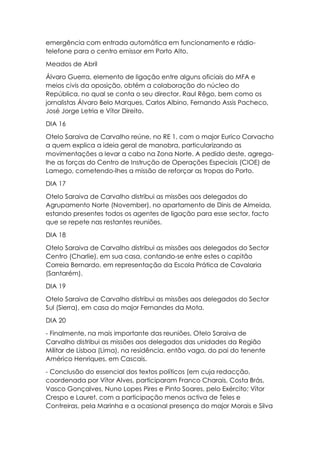 emergência com entrada automática em funcionamento e rádio-
telefone para o centro emissor em Porto Alto.
Meados de Abril
Álvaro Guerra, elemento de ligação entre alguns oficiais do MFA e
meios civis da oposição, obtém a colaboração do núcleo do
República, no qual se conta o seu director, Raul Rêgo, bem como os
jornalistas Álvaro Belo Marques, Carlos Albino, Fernando Assis Pacheco,
José Jorge Letria e Vítor Direito.
DIA 16
Otelo Saraiva de Carvalho reúne, no RE 1, com o major Eurico Corvacho
a quem explica a ideia geral de manobra, particularizando as
movimentações a levar a cabo na Zona Norte. A pedido deste, agrega-
lhe as forças do Centro de Instrução de Operações Especiais (CIOE) de
Lamego, cometendo-lhes a missão de reforçar as tropas do Porto.
DIA 17
Otelo Saraiva de Carvalho distribui as missões aos delegados do
Agrupamento Norte (November), no apartamento de Dinis de Almeida,
estando presentes todos os agentes de ligação para esse sector, facto
que se repete nas restantes reuniões.
DIA 18
Otelo Saraiva de Carvalho distribui as missões aos delegados do Sector
Centro (Charlie), em sua casa, contando-se entre estes o capitão
Correia Bernardo, em representação da Escola Prática de Cavalaria
(Santarém).
DIA 19
Otelo Saraiva de Carvalho distribui as missões aos delegados do Sector
Sul (Sierra), em casa do major Fernandes da Mota.
DIA 20
- Finalmente, na mais importante das reuniões, Otelo Saraiva de
Carvalho distribui as missões aos delegados das unidades da Região
Militar de Lisboa (Lima), na residência, então vaga, do pai do tenente
Américo Henriques, em Cascais.
- Conclusão do essencial dos textos políticos (em cuja redacção,
coordenada por Vítor Alves, participaram Franco Charais, Costa Brás,
Vasco Gonçalves, Nuno Lopes Pires e Pinto Soares, pelo Exército; Vítor
Crespo e Lauret, com a participação menos activa de Teles e
Contreiras, pela Marinha e a ocasional presença do major Morais e Silva
 