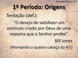 Tentação (def.):
“O desejo de satisfazer um
estímulo criado por Deus de uma
maneira que o Senhor proíbe”.
Bill Jones
(Montando o quebra cabeça do A.T.)
1º Período: Origens
CronologiaBíblicadoA.T.
 