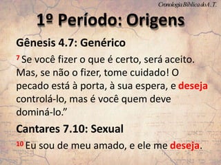 Gênesis 4.7: Genérico
7 Se você fizer o que é certo, será aceito.
Mas, se não o fizer, tome cuidado! O
pecado está à porta, à sua espera, e deseja
controlá-lo, mas é você quem deve
dominá-lo.”
Cantares 7.10: Sexual
10 Eu sou de meu amado, e ele me deseja.
1º Período: Origens
CronologiaBíblicadoA.T.
 