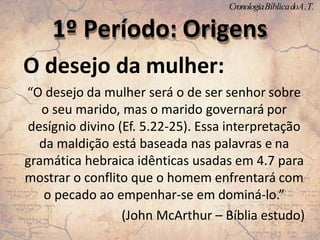 O desejo da mulher:
“O desejo da mulher será o de ser senhor sobre
o seu marido, mas o marido governará por
desígnio divino (Ef. 5.22-25). Essa interpretação
da maldição está baseada nas palavras e na
gramática hebraica idênticas usadas em 4.7 para
mostrar o conflito que o homem enfrentará com
o pecado ao empenhar-se em dominá-lo.”
(John McArthur – Bíblia estudo)
1º Período: Origens
CronologiaBíblicadoA.T.
 