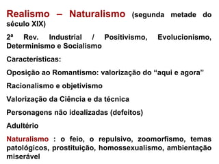 Realismo – Naturalismo (segunda metade do
século XIX)
2ª Rev. Industrial / Positivismo, Evolucionismo,
Determinismo e Socialismo
Características:
Oposição ao Romantismo: valorização do “aqui e agora”
Racionalismo e objetivismo
Valorização da Ciência e da técnica
Personagens não idealizadas (defeitos)
Adultério
Naturalismo : o feio, o repulsivo, zoomorfismo, temas
patológicos, prostituição, homossexualismo, ambientação
miserável
 