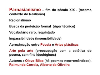 Parnasianismo – fim do século XIX - (mesmo
contexto do Realismo)
Racionalismo
Busca da perfeição formal (rigor técnico)
Vocabulário raro, requintado
Impassibilidade (insensibilidade)
Aproximação entre Poesia e Artes plásticas
Arte pela arte (preocupação com a estética do
poema, sem fins ideológicos)
Autores : Olavo Bilac (há poemas neorromânticos),
Raimundo Correia, Alberto de Oliveira
 