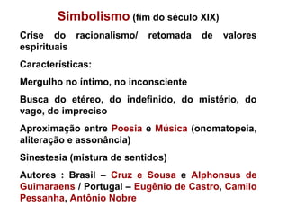 Simbolismo (fim do século XIX)
Crise do racionalismo/ retomada de valores
espirituais
Características:
Mergulho no íntimo, no inconsciente
Busca do etéreo, do indefinido, do mistério, do
vago, do impreciso
Aproximação entre Poesia e Música (onomatopeia,
aliteração e assonância)
Sinestesia (mistura de sentidos)
Autores : Brasil – Cruz e Sousa e Alphonsus de
Guimaraens / Portugal – Eugênio de Castro, Camilo
Pessanha, Antônio Nobre
 