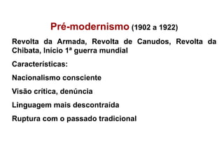 Pré-modernismo (1902 a 1922)
Revolta da Armada, Revolta de Canudos, Revolta da
Chibata, Início 1ª guerra mundial
Características:
Nacionalismo consciente
Visão crítica, denúncia
Linguagem mais descontraída
Ruptura com o passado tradicional
 