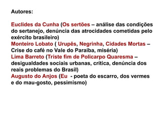 Autores:
Euclides da Cunha (Os sertões – análise das condições
do sertanejo, denúncia das atrocidades cometidas pelo
exército brasileiro)
Monteiro Lobato ( Urupês, Negrinha, Cidades Mortas –
Crise do café no Vale do Paraíba, miséria)
Lima Barreto (Triste fim de Policarpo Quaresma –
desigualdades sociais urbanas, crítica, denúncia dos
reais problemas do Brasil)
Augusto do Anjos (Eu - poeta do escarro, dos vermes
e do mau-gosto, pessimismo)
 