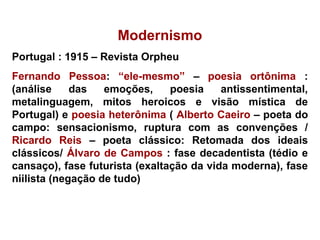 Modernismo
Portugal : 1915 – Revista Orpheu
Fernando Pessoa: “ele-mesmo” – poesia ortônima :
(análise das emoções, poesia antissentimental,
metalinguagem, mitos heroicos e visão mística de
Portugal) e poesia heterônima ( Alberto Caeiro – poeta do
campo: sensacionismo, ruptura com as convenções /
Ricardo Reis – poeta clássico: Retomada dos ideais
clássicos/ Álvaro de Campos : fase decadentista (tédio e
cansaço), fase futurista (exaltação da vida moderna), fase
niilista (negação de tudo)
 