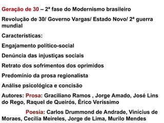 Geração de 30 – 2ª fase do Modernismo brasileiro
Revolução de 30/ Governo Vargas/ Estado Novo/ 2ª guerra
mundial
Características:
Engajamento político-social
Denúncia das injustiças sociais
Retrato dos sofrimentos dos oprimidos
Predomínio da prosa regionalista
Análise psicológica e concisão
Autores: Prosa: Graciliano Ramos , Jorge Amado, José Lins
do Rego, Raquel de Queirós, Érico Veríssimo
Poesia: Carlos Drummond de Andrade, Vinícius de
Moraes, Cecília Meireles, Jorge de Lima, Murilo Mendes
 