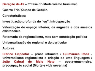 Geração de 45 – 3ª fase do Modernismo brasileiro
Guerra Fria/ Queda de Getúlio
Características:
Investigação profunda do “eu”, introspecção
Valorização do espaço interior, da angústia e dos anseios
existenciais
Retomada do regionalismo, mas sem conotação política
Universalização do regional e do particular
Autores:
Clarice Lispector – prosa intimista / Guimarães Rosa -
universalismo regionalista e criação de uma linguagem /
João Cabral de Melo Neto – poeta-engenheiro,
preocupação social (Morte e vida severina)
 