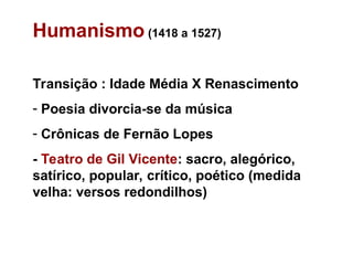 Humanismo (1418 a 1527)
Transição : Idade Média X Renascimento
- Poesia divorcia-se da música
- Crônicas de Fernão Lopes
- Teatro de Gil Vicente: sacro, alegórico,
satírico, popular, crítico, poético (medida
velha: versos redondilhos)
 