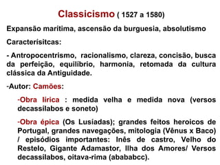 Classicismo ( 1527 a 1580)
Expansão marítima, ascensão da burguesia, absolutismo
Caracterísitcas:
- Antropocentrismo, racionalismo, clareza, concisão, busca
da perfeição, equilíbrio, harmonia, retomada da cultura
clássica da Antiguidade.
-Autor: Camões:
-Obra lírica : medida velha e medida nova (versos
decassílabos e soneto)
-Obra épica (Os Lusíadas); grandes feitos heroicos de
Portugal, grandes navegações, mitologia (Vênus x Baco)
/ episódios importantes: Inês de castro, Velho do
Restelo, Gigante Adamastor, Ilha dos Amores/ Versos
decassílabos, oitava-rima (abababcc).
 