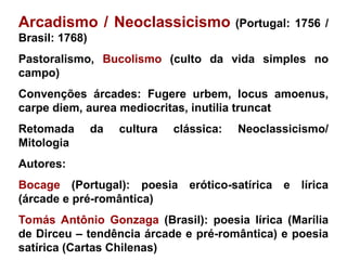 Arcadismo / Neoclassicismo (Portugal: 1756 /
Brasil: 1768)
Pastoralismo, Bucolismo (culto da vida simples no
campo)
Convenções árcades: Fugere urbem, locus amoenus,
carpe diem, aurea mediocritas, inutilia truncat
Retomada da cultura clássica: Neoclassicismo/
Mitologia
Autores:
Bocage (Portugal): poesia erótico-satírica e lírica
(árcade e pré-romântica)
Tomás Antônio Gonzaga (Brasil): poesia lírica (Marília
de Dirceu – tendência árcade e pré-romântica) e poesia
satírica (Cartas Chilenas)
 
