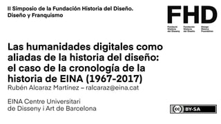 Las humanidades digitales como
aliadas de la historia del diseño:
el caso de la cronología de la
historia de EINA (1967-2017)
Rubén Alcaraz Martínez – ralcaraz@eina.cat
EINA Centre Universitari
de Disseny i Art de Barcelona
II Simposio de la Fundación Historia del Diseño.
Diseño y Franquismo
 