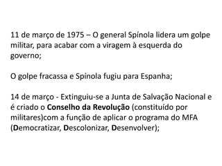11 de março de 1975 – O general Spínola lidera um golpe
militar, para acabar com a viragem à esquerda do
governo;
O golpe fracassa e Spínola fugiu para Espanha;
14 de março - Extinguiu-se a Junta de Salvação Nacional e
é criado o Conselho da Revolução (constituído por
militares)com a função de aplicar o programa do MFA
(Democratizar, Descolonizar, Desenvolver);
 