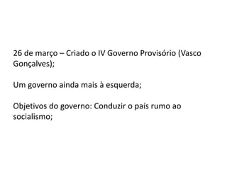 26 de março – Criado o IV Governo Provisório (Vasco
Gonçalves);
Um governo ainda mais à esquerda;
Objetivos do governo: Conduzir o país rumo ao
socialismo;
 