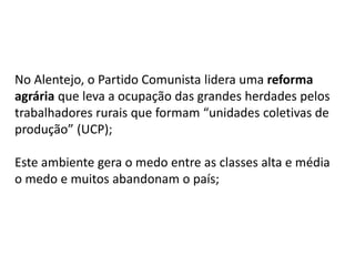 No Alentejo, o Partido Comunista lidera uma reforma
agrária que leva a ocupação das grandes herdades pelos
trabalhadores rurais que formam “unidades coletivas de
produção” (UCP);
Este ambiente gera o medo entre as classes alta e média
o medo e muitos abandonam o país;
 