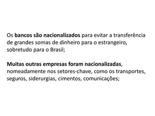 Os bancos são nacionalizados para evitar a transferência
de grandes somas de dinheiro para o estrangeiro,
sobretudo para o Brasil;
Muitas outras empresas foram nacionalizadas,
nomeadamente nos setores-chave, como os transportes,
seguros, siderurgias, cimentos, comunicações;
 