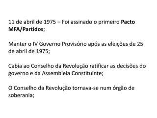 11 de abril de 1975 – Foi assinado o primeiro Pacto
MFA/Partidos;
Manter o IV Governo Provisório após as eleições de 25
de abril de 1975;
Cabia ao Conselho da Revolução ratificar as decisões do
governo e da Assembleia Constituinte;
O Conselho da Revolução tornava-se num órgão de
soberania;
 