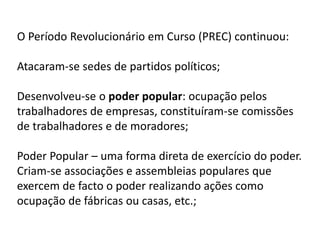 O Período Revolucionário em Curso (PREC) continuou:
Atacaram-se sedes de partidos políticos;
Desenvolveu-se o poder popular: ocupação pelos
trabalhadores de empresas, constituíram-se comissões
de trabalhadores e de moradores;
Poder Popular – uma forma direta de exercício do poder.
Criam-se associações e assembleias populares que
exercem de facto o poder realizando ações como
ocupação de fábricas ou casas, etc.;
 