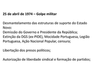 25 de abril de 1974 – Golpe militar
Desmantelamento das estruturas de suporte do Estado
Novo:
Demissão do Governo e Presidente da República;
Extinção da DGS (ex-PIDE), Mocidade Portuguesa, Legião
Portuguesa, Ação Nacional Popular, censura;
Libertação dos presos políticos;
Autorização de liberdade sindical e formação de partidos;
 
