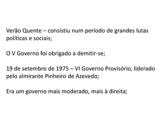 Verão Quente – consistiu num período de grandes lutas
políticas e sociais;
O V Governo foi obrigado a demitir-se;
19 de setembro de 1975 – VI Governo Provisório, liderado
pelo almirante Pinheiro de Azevedo;
Era um governo mais moderado, mais à direita;
 