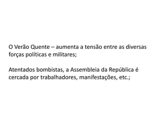 O Verão Quente – aumenta a tensão entre as diversas
forças políticas e militares;
Atentados bombistas, a Assembleia da República é
cercada por trabalhadores, manifestações, etc.;
 