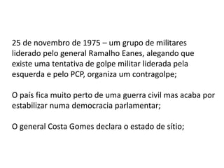 25 de novembro de 1975 – um grupo de militares
liderado pelo general Ramalho Eanes, alegando que
existe uma tentativa de golpe militar liderada pela
esquerda e pelo PCP, organiza um contragolpe;
O país fica muito perto de uma guerra civil mas acaba por
estabilizar numa democracia parlamentar;
O general Costa Gomes declara o estado de sítio;
 