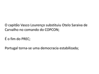O capitão Vasco Lourenço substituiu Otelo Saraiva de
Carvalho no comando do COPCON;
É o fim do PREC;
Portugal torna-se uma democracia estabilizada;
 