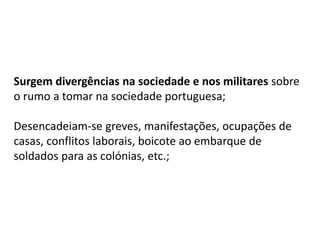Surgem divergências na sociedade e nos militares sobre
o rumo a tomar na sociedade portuguesa;
Desencadeiam-se greves, manifestações, ocupações de
casas, conflitos laborais, boicote ao embarque de
soldados para as colónias, etc.;
 