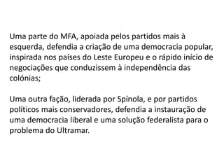 Uma parte do MFA, apoiada pelos partidos mais à
esquerda, defendia a criação de uma democracia popular,
inspirada nos países do Leste Europeu e o rápido início de
negociações que conduzissem à independência das
colónias;
Uma outra fação, liderada por Spínola, e por partidos
políticos mais conservadores, defendia a instauração de
uma democracia liberal e uma solução federalista para o
problema do Ultramar.
 
