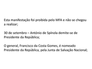 Esta manifestação foi proibida pelo MFA e não se chegou
a realizar;
30 de setembro – António de Spínola demite-se de
Presidente da República;
O general, Francisco da Costa Gomes, é nomeado
Presidente da República, pela Junta de Salvação Nacional;
 