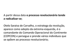 A partir dessa data o processo revolucionário tende
a radicalizar-se;
Otelo Saraiva de Carvalho, o estratega da revolução,
aparece como adepto da extrema-esquerda, é o
comandante do Comando Operacional do Continente
(COPCON) e persegue e prende vários indivíduos que
se opõem ao processo revolucionário;
 