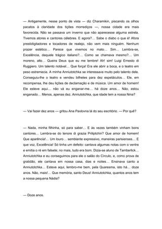 — Antigamente, nesse ponto de vista — diz Charamikin, piscando os olhos
pacatos à claridade dos tições morrediços —, nossa cidade era mais
favorecida. Não se passava um inverno que não aparecesse alguma estrela.
Tivemos atores e cantores célebres. E agora?… Sabe o diabo o que é! Afora
prestidigitadores e tocadores de realejo, não vem mais ninguém. Nenhum
prazer estético… Parece que vivemos no mato… Sim… Lembra-se,
Excelência, daquele trágico italiano?… Como se chamava mesmo?… Um
moreno, alto… Queira Deus que eu me lembre! Ah! sim! Luigi Ernesto di
Ruggiero. Um talento notável… Que força! Era ele abrir a boca, e o teatro em
peso estremecia. A minha Anniutotchka se interessava muito pelo talento dele.
Conseguiu-lhe o teatro e vendeu bilhetes para dez espetáculos… Ele, em
recompensa, lhe deu lições de declamação e de música. Um amor de homem!
Ele esteve aqui… não vá eu enganar-me… há doze anos… Não, estou
enganado… Menos, apenas dez. Anniutotchka, que idade tem a nossa Nina?
— Vai fazer dez anos — gritou Ana Pavlovna lá do seu escritório. — Por quê?
— Nada, minha filhinha, só para saber… E às vezes também vinham bons
cantores… Lembra-se do tenore di grazia Priliptchin? Que amor de homem!
Que aparência!… Um louro… semblante expressivo, maneiras parisienses… E
que voz, Excelência! Só tinha um defeito: cantava algumas notas com o ventre
e emitia o ré em falsete; no mais, tudo era bom. Dizia-se aluno de Tamberlick…
Anniutotchka e eu conseguimos para ele o salão do Círculo, e, como prova de
gratidão, ele cantava em nossa casa, dias e noites… Ensinava canto a
Anniutotchka… Esteve aqui, lembro-me bem, pela Quaresma, isto há… doze
anos. Não, mais!… Que memória, santo Deus! Anniutotchka, quantos anos tem
a nossa pequena Nádia?
— Doze anos.
 
