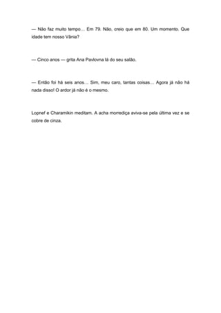 — Não faz muito tempo… Em 79. Não, creio que em 80. Um momento. Que
idade tem nosso Vânia?
— Cinco anos — grita Ana Pavlovna lá do seu salão.
— Então foi há seis anos… Sim, meu caro, tantas coisas… Agora já não há
nada disso! O ardor já não é o mesmo.
Lopnef e Charamikin meditam. A acha morrediça aviva-se pela última vez e se
cobre de cinza.
 