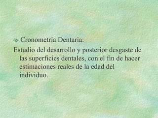 Cronometría Dentaria: Estudio del desarrollo y posterior desgaste de las superficies dentales, con el fin de hacer estimaciones reales de la edad del individuo. 
