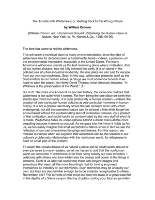 The Trouble with Wilderness; or, Getting Back to the Wrong Nature
by William Cronon
(William Cronon, ed., Uncommon Ground: Rethinking the Human Place in
Nature, New York: W. W. Norton & Co., 1995, 69-90)
The time has come to rethink wilderness.
This will seem a heretical claim to many environmentalists, since the idea of
wilderness has for decades been a fundamental tenet—indeed, a passion—of
the environmental movement, especially in the United States. For many
Americans wilderness stands as the last remaining place where civilization, that
all too human disease, has not fully infected the earth. It is an island in the
polluted sea of urban-industrial modernity, the one place we can turn for escape
from our own too-muchness. Seen in this way, wilderness presents itself as the
best antidote to our human selves, a refuge we must somehow recover if we
hope to save the planet. As Henry David Thoreau once famously declared, “In
Wildness is the preservation of the World.” (1)
But is it? The more one knows of its peculiar history, the more one realizes that
wilderness is not quite what it seems. Far from being the one place on earth that
stands apart from humanity, it is quite profoundly a human creation—indeed, the
creation of very particular human cultures at very particular moments in human
history. It is not a pristine sanctuary where the last remnant of an untouched,
endangered, but still transcendent nature can for at least a little while longer be
encountered without the contaminating taint of civilization. Instead, it’s a product
of that civilization, and could hardly be contaminated by the very stuff of which it
is made. Wilderness hides its unnaturalness behind a mask that is all the more
beguiling because it seems so natural. As we gaze into the mirror it holds up for
us, we too easily imagine that what we behold is Nature when in fact we see the
reflection of our own unexamined longings and desires. For this reason, we
mistake ourselves when we suppose that wilderness can be the solution to our
culture’s problematic relationships with the nonhuman world, for wilderness is
itself no small part of the problem.
To assert the unnaturalness of so natural a place will no doubt seem absurd or
even perverse to many readers, so let me hasten to add that the nonhuman
world we encounter in wilderness is far from being merely our own invention. I
celebrate with others who love wilderness the beauty and power of the things it
contains. Each of us who has spent time there can conjure images and
sensations that seem all the more hauntingly real for having engraved
themselves so indelibly on our memories. Such memories may be uniquely our
own, but they are also familiar enough be to be instantly recognizable to others.
Remember this? The torrents of mist shoot out from the base of a great waterfall
in the depths of a Sierra canyon, the tiny droplets cooling your face as you listen
 