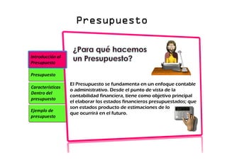 Presupuesto
Presupuesto
Presupuesto
Presupuesto
Ejemplo de
presupuesto
Características
Dentro del
presupuesto
Presupuesto
Introducción al
Presupuesto
El Presupuesto se fundamenta en un enfoque contable
o administrativo. Desde el punto de vista de la
contabilidad financiera, tiene como objetivo principal
el elaborar los estados financieros presupuestados; que
son estados producto de estimaciones de lo
que ocurrirá en el futuro.
 