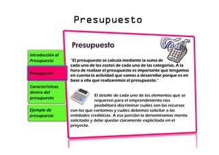 Presupuesto
Presupuesto
Presupuesto
Presupuesto
Ejemplo de
presupuesto
Características
dentro del
presupuesto
Introducción al
Presupuesto
Presupuesto
‘’El presupuesto se calcula mediante la suma de
‘’El presupuesto se calcula mediante la suma de
‘’El presupuesto se calcula mediante la suma de
‘’El presupuesto se calcula mediante la suma de
cada uno de los costos de cada una de las categorías. A la
cada uno de los costos de cada una de las categorías. A la
cada uno de los costos de cada una de las categorías. A la
cada uno de los costos de cada una de las categorías. A la
hora de realizar el presupuesto es importante que tengamos
hora de realizar el presupuesto es importante que tengamos
hora de realizar el presupuesto es importante que tengamos
hora de realizar el presupuesto es importante que tengamos
en cuenta la actividad que vamos a desarrollar porque es en
en cuenta la actividad que vamos a desarrollar porque es en
en cuenta la actividad que vamos a desarrollar porque es en
en cuenta la actividad que vamos a desarrollar porque es en
base a ella que realizaremos el presupuesto.’’
base a ella que realizaremos el presupuesto.’’
base a ella que realizaremos el presupuesto.’’
base a ella que realizaremos el presupuesto.’’
El detalle de cada uno de los elementos que se
requieren para el emprendimiento nos
posibilitará discriminar cuáles son los recursos
con los que contamos y cuáles debemos solicitar a las
entidades crediticias. A esa porción la denominamos monto
solicitado y debe quedar claramente explicitada en el
proyecto.
 
