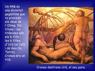 Cronos destrona Urà, el seu pare. Un  tità  és una divinitat gegantina que va precedir els déus de l'Olimp. Els titans i les titànides són els 6 fills i les 6 filles d'Urà (el Cel) i de Gea (la Terra).  Cronos era un tità. 