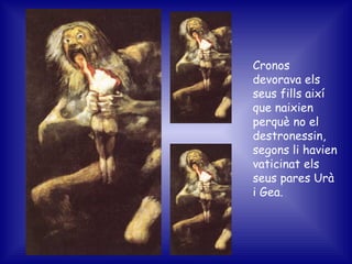 Cronos devorava els seus fills així que naixien perquè no el destronessin, segons li havien vaticinat els seus pares Urà i Gea. 