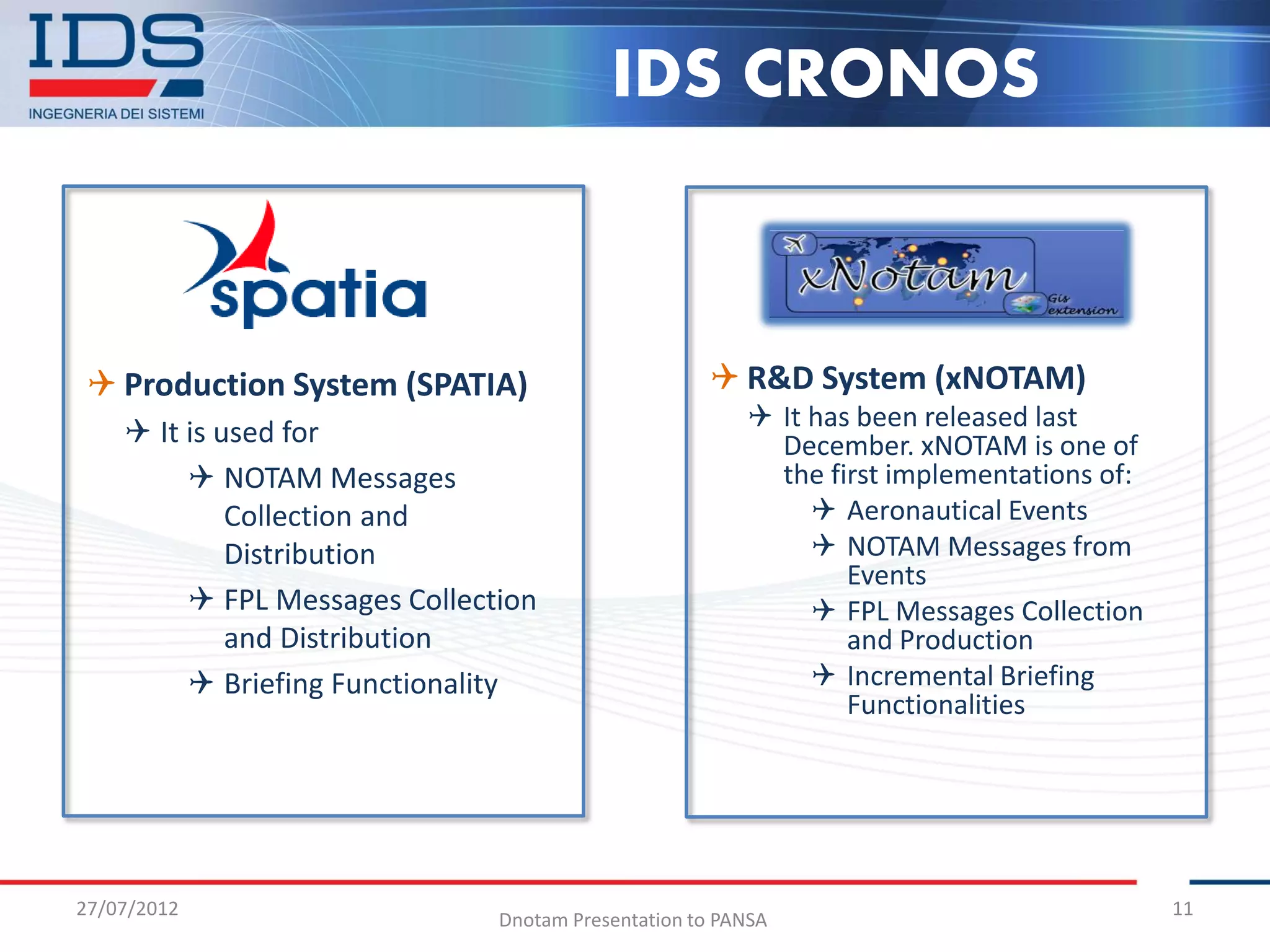IDS CRONOS



 Production System (SPATIA)                         R&D System (xNOTAM)
                                                         It has been released last
     It is used for                                      December. xNOTAM is one of
          NOTAM Messages                                 the first implementations of:
             Collection and                                   Aeronautical Events
             Distribution                                     NOTAM Messages from
                                                                Events
          FPL Messages Collection                            FPL Messages Collection
             and Distribution                                   and Production
          Briefing Functionality                             Incremental Briefing
                                                                Functionalities




27/07/2012                                                                                11
                               Dnotam Presentation to PANSA
 