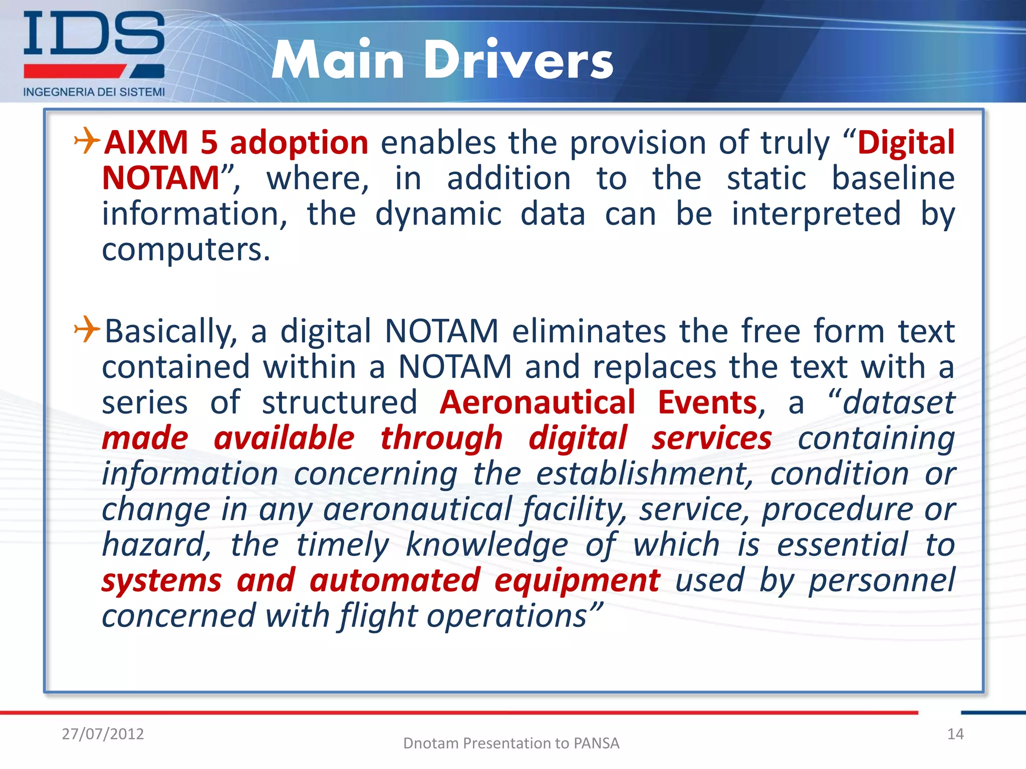 Main Drivers
 AIXM 5 adoption enables the provision of truly “Digital
  NOTAM”, where, in addition to the static baseline
  information, the dynamic data can be interpreted by
  computers.

 Basically, a digital NOTAM eliminates the free form text
  contained within a NOTAM and replaces the text with a
  series of structured Aeronautical Events, a “dataset
  made available through digital services containing
  information concerning the establishment, condition or
  change in any aeronautical facility, service, procedure or
  hazard, the timely knowledge of which is essential to
  systems and automated equipment used by personnel
  concerned with flight operations”


27/07/2012                                                 14
                       Dnotam Presentation to PANSA
 
