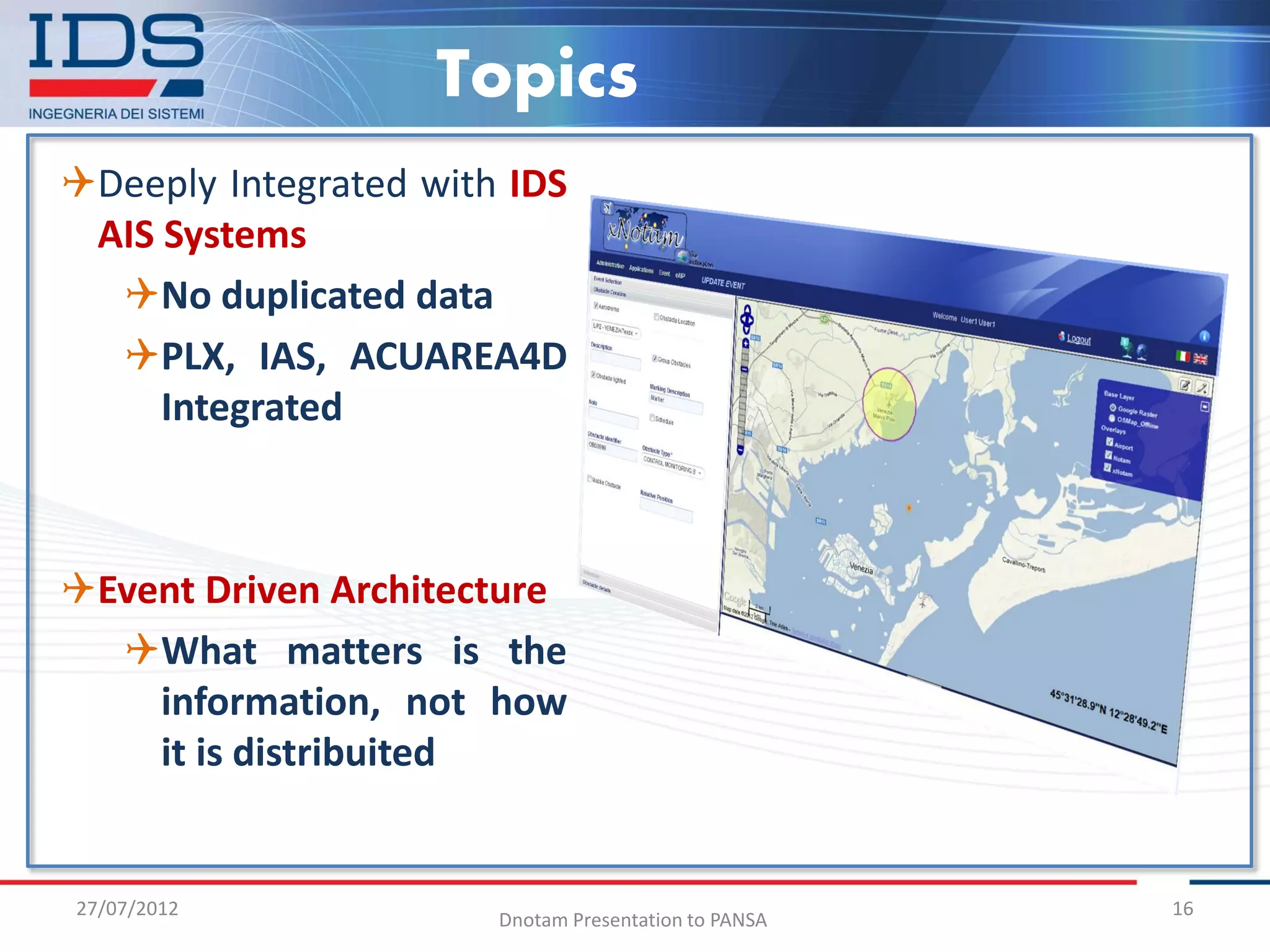 Topics
Deeply Integrated with IDS
 AIS Systems
  No duplicated data
  PLX, IAS, ACUAREA4D
     Integrated



Event Driven Architecture
  What matters is the
    information, not how
    it is distribuited


27/07/2012                                            16
                       Dnotam Presentation to PANSA
 