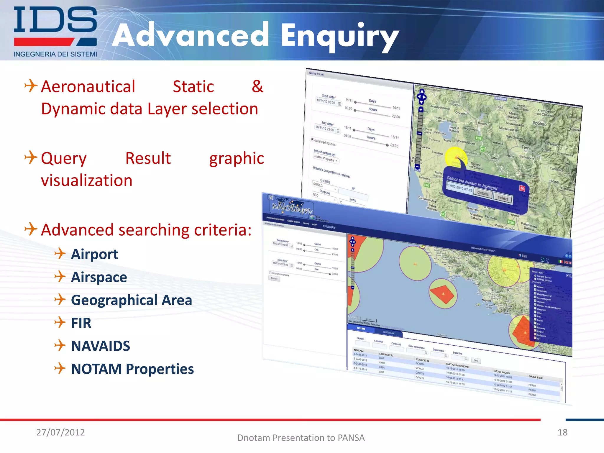 Advanced Enquiry
Aeronautical    Static     &
 Dynamic data Layer selection

Query       Result       graphic
 visualization

Advanced searching criteria:
     Airport
     Airspace
     Geographical Area
     FIR
     NAVAIDS
     NOTAM Properties


 27/07/2012                                                 18
                             Dnotam Presentation to PANSA
 