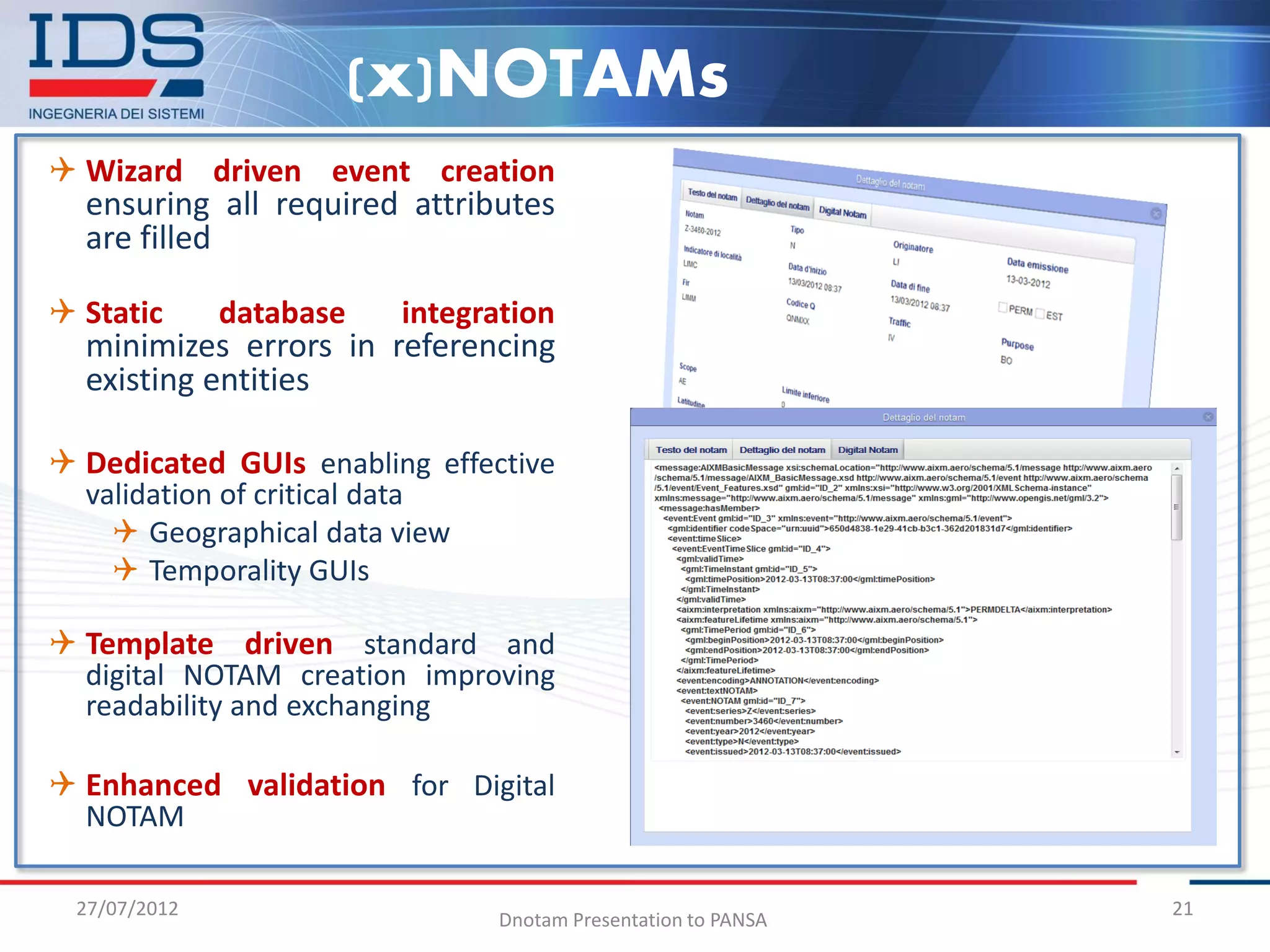 (x)NOTAMs
 Wizard driven event creation
  ensuring all required attributes
  are filled

 Static      database   integration
  minimizes errors in referencing
  existing entities

 Dedicated GUIs enabling effective
  validation of critical data
     Geographical data view
     Temporality GUIs

 Template driven standard and
  digital NOTAM creation improving
  readability and exchanging

 Enhanced validation for Digital
  NOTAM

 27/07/2012                                                    21
                                Dnotam Presentation to PANSA
 